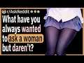 What is something you’ve always wanted to ask a woman, but daren’t?